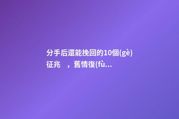 分手后還能挽回的10個(gè)征兆，舊情復(fù)燃的征兆